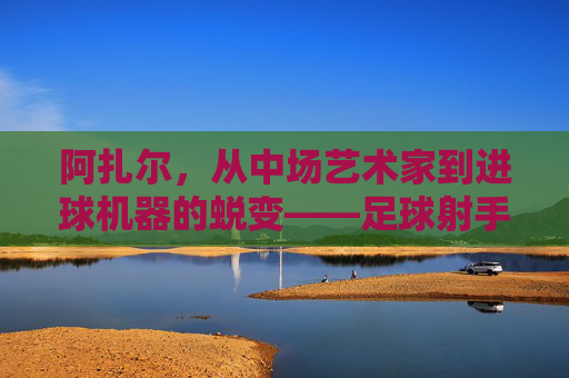 阿扎尔,从中场艺术家到进球机器的蜕变——足球射手的传奇篇章,阿扎尔,从中场艺术家到进球机器的蜕变——足球射手的传奇篇章