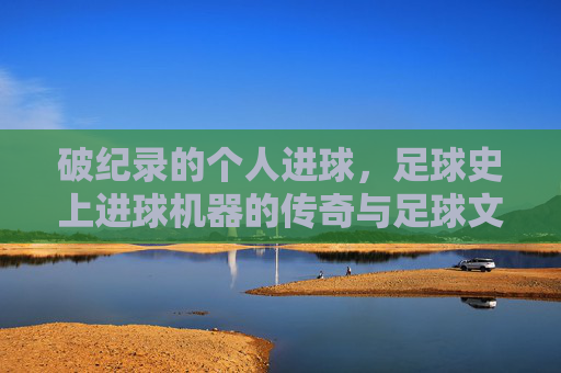 破纪录的个人进球，足球史上进球机器的传奇与足球文化的演变，破纪录进球，足球史上进球机器的传奇与足球文化演变