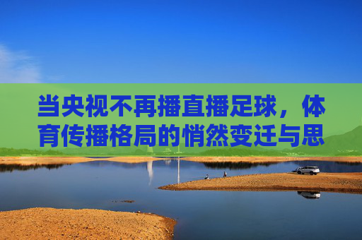 当央视不再播直播足球,体育传播格局的悄然变迁与思考,当央视不再播直播足球,体育传播格局的悄然变迁与思考