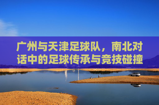 广州与天津足球队,南北对话中的足球传承与竞技碰撞,广州与天津足球队,南北对话中的足球传承与竞技碰撞