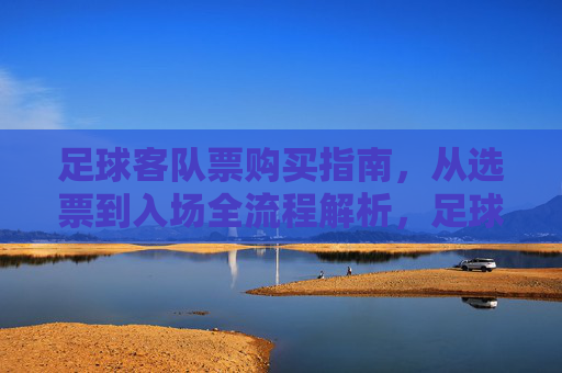 足球客队票购买指南，从选票到入场全流程解析，足球客队票购买全流程指南，从选票到入场详解