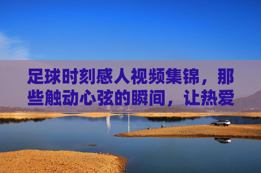 足球时刻感人视频集锦,那些触动心弦的瞬间,让热爱永不止步,足球时刻感人视频集锦,那些触动心弦的瞬间,让热爱永不止步