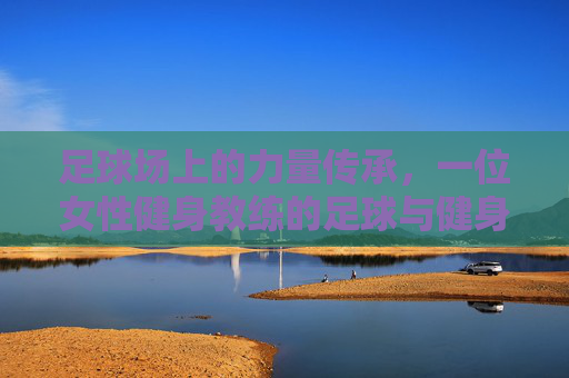足球场上的力量传承,一位女性健身教练的足球与健身双重人生