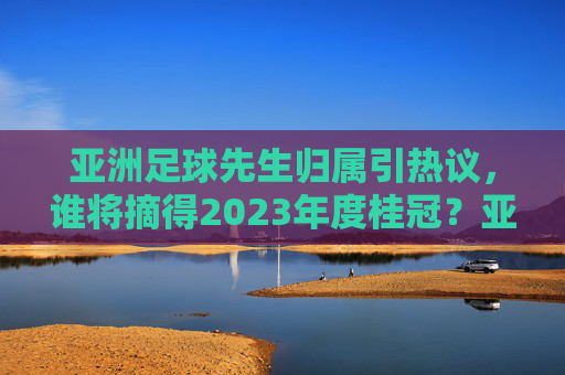 亚洲足球先生归属引热议，谁将摘得2023年度桂冠？亚洲足球先生归属引热议，谁将摘得2023年度桂冠？