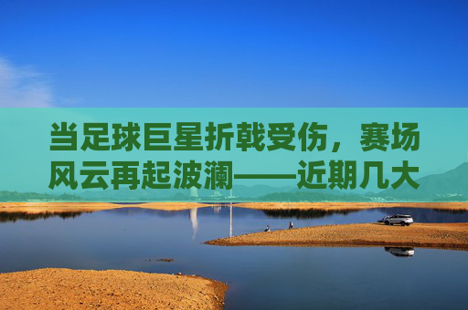 当足球巨星折戟受伤，赛场风云再起波澜——近期几大明星的伤情风波与影响，足球巨星折戟受伤，赛场风云再起波澜——近期几大明星的伤情风波与影响