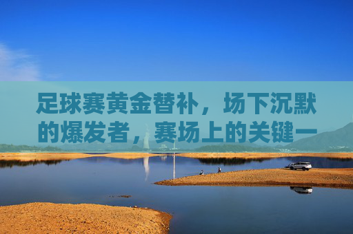 足球赛黄金替补，场下沉默的爆发者，赛场上的关键一环，足球赛黄金替补，场下沉默的爆发者，赛场上的关键一环