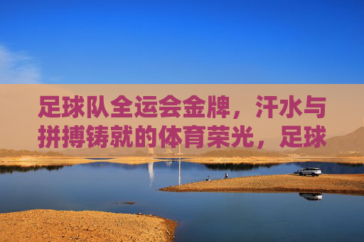 足球队全运会金牌，汗水与拼搏铸就的体育荣光，足球队全运会金牌，汗水与拼搏铸就的体育荣光