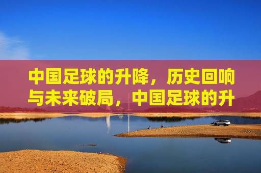 中国足球的升降,历史回响与未来破局,中国足球的升降,历史回响与未来破局