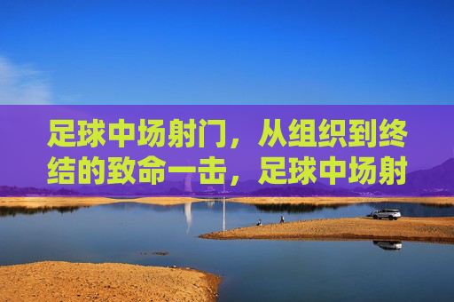 足球中场射门，从组织到终结的致命一击，足球中场射门，从组织到终结的致命一击