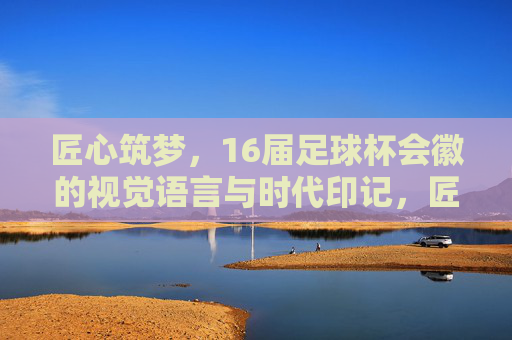 匠心筑梦，16届足球杯会徽的视觉语言与时代印记，匠心筑梦，16届足球杯会徽的视觉语言与时代印记