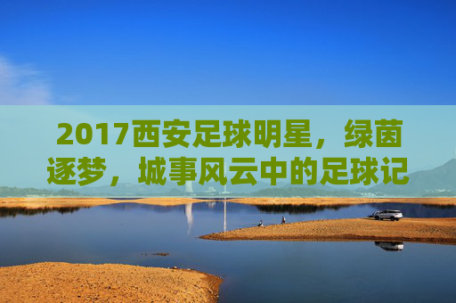 2017西安足球明星，绿茵逐梦，城事风云中的足球记忆，2017西安足球明星，绿茵逐梦，城事风云中的足球记忆
