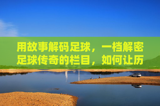 用故事解码足球，一档解密足球传奇的栏目，如何让历史鲜活重现，故事解码足球，解密传奇，让历史鲜活重现
