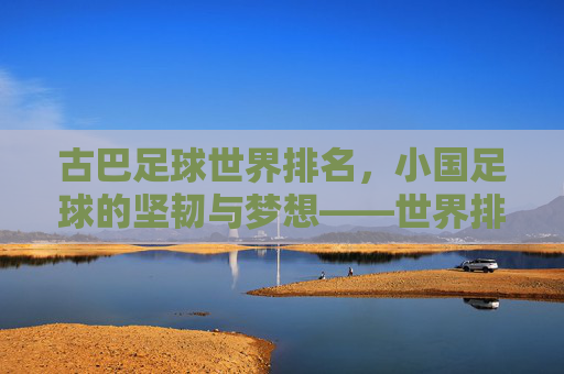 古巴足球世界排名，小国足球的坚韧与梦想——世界排名背后的文化传承与竞技之路，古巴足球世界排名，小国足球的坚韧与梦想——文化传承与竞技之路