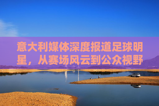 意大利媒体深度报道足球明星,从赛场风云到公众视野的塑造,意大利媒体深度报道足球明星,从赛场风云到公众视野的塑造