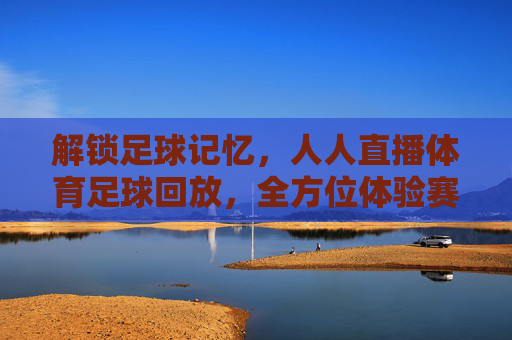 解锁足球记忆，人人直播体育足球回放，全方位体验赛事魅力，解锁足球记忆，人人直播体育足球回放，全方位体验赛事魅力