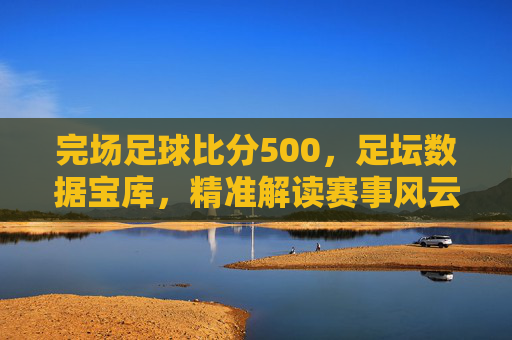 完场足球比分500,足坛数据宝库,精准解读赛事风云,完场足球比分500,足坛数据宝库,精准解读赛事风云