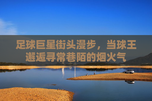 足球巨星街头漫步,当球王邂逅寻常巷陌的烟火气