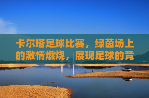卡尔塔足球比赛，绿茵场上的激情燃烧，展现足球的竞技魅力与团队荣耀，卡尔塔足球比赛，绿茵场上的激情燃烧，竞技魅力与团队荣耀的绽放