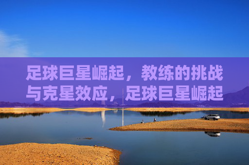 足球巨星崛起，教练的挑战与克星效应，足球巨星崛起，教练的挑战与克星效应
