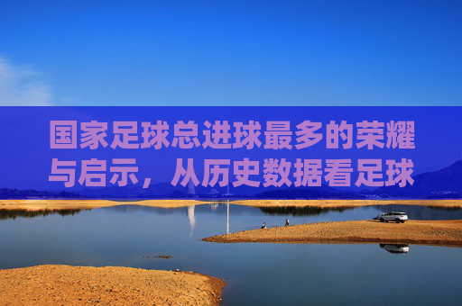 国家足球总进球最多的荣耀与启示，从历史数据看足球强国的进阶之路，国家足球总进球最多的荣耀与启示，从历史数据看足球强国的进阶之路