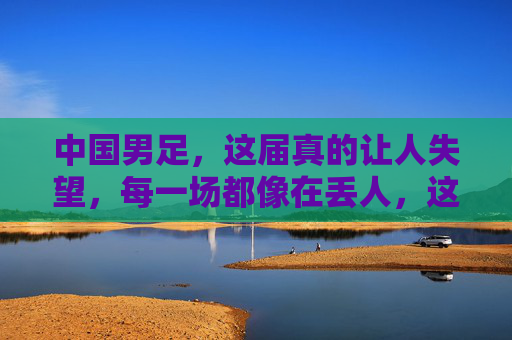中国男足，这届真的让人失望，每一场都像在丢人，这届中国男足，每一场都像在集体丢人，让人彻底失望