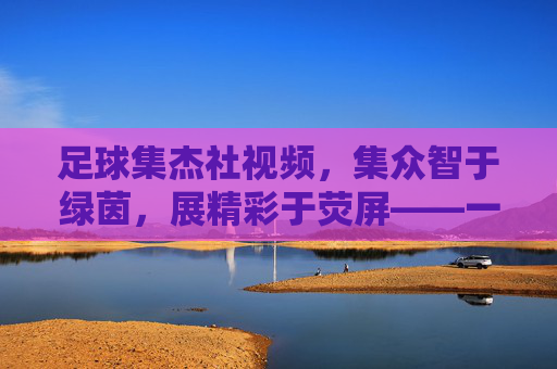 足球集杰社视频,集众智于绿茵,展精彩于荧屏——一场关于足球文化的数字狂欢,足球集杰社视频,集众智于绿茵,展精彩于荧屏——一场关于足球文化的数字狂欢