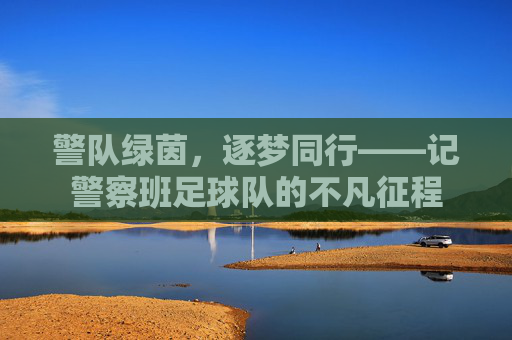 警队绿茵,逐梦同行——记警察班足球队的不凡征程