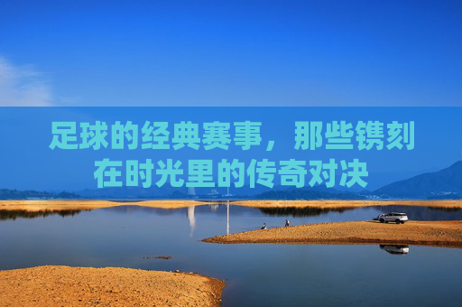足球的经典赛事，那些镌刻在时光里的传奇对决
