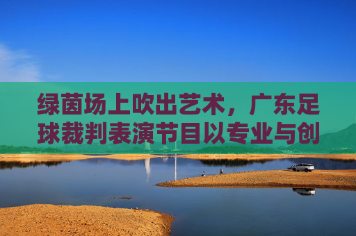 绿茵场上吹出艺术,广东足球裁判表演节目以专业与创意诠释足球规则之美