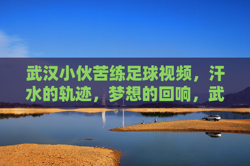 武汉小伙苦练足球视频，汗水的轨迹，梦想的回响，武汉小伙苦练足球，汗水的轨迹，梦想的回响