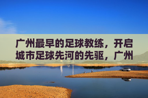 广州最早的足球教练,开启城市足球先河的先驱,广州最早的足球教练,开启城市足球先河的先驱