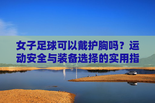 女子足球可以戴护胸吗?运动安全与装备选择的实用指南,女子足球可以戴护胸吗?运动安全与装备选择的实用指南