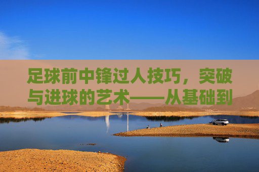 足球前中锋过人技巧,突破与进球的艺术——从基础到实战的进阶指南,足球前中锋过人技巧,突破与进球的艺术——从基础到实战的进阶指南