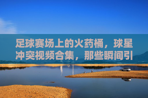 足球赛场上的火药桶,球星冲突视频合集,那些瞬间引爆舆论的激烈对抗回顾,足球赛场火药桶,球星冲突视频合集,那些瞬间引爆舆论的激烈对抗回顾