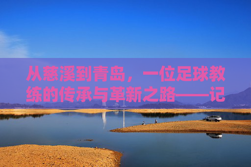从慈溪到青岛,一位足球教练的传承与革新之路——记慈溪籍足球教练在青岛的执教实践,从慈溪到青岛,一位足球教练的传承与革新之路——记慈溪籍足球教练在青岛的执教实践