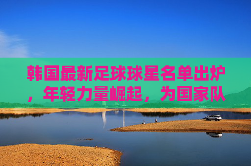 韩国最新足球球星名单出炉，年轻力量崛起，为国家队注入新活力，韩国最新足球球星名单出炉，年轻力量崛起，为国家队注入新活力