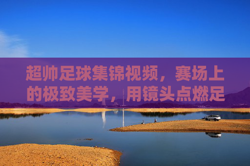 超帅足球集锦视频，赛场上的极致美学，用镜头点燃足球热情，超帅足球集锦，赛场上的极致美学，镜头点燃足球热情