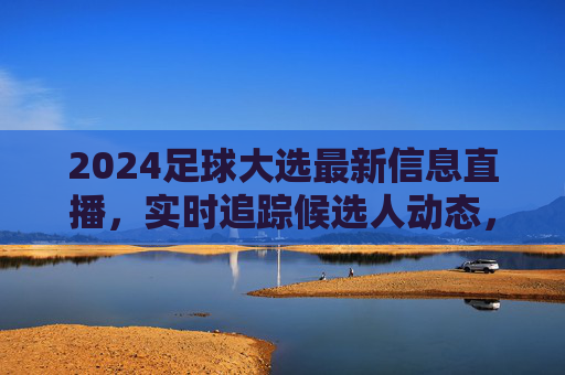 2024足球大选最新信息直播，实时追踪候选人动态，深度解读赛事进程，足球迷不容错过的直播盛宴，2024足球大选最新信息直播，实时追踪候选人动态，深度解读赛事进程，足球迷不容错过的直播盛宴