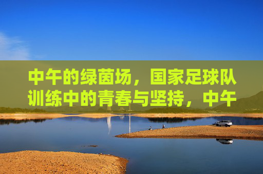 中午的绿茵场，国家足球队训练中的青春与坚持，中午的绿茵场，国家足球队训练中的青春与坚持