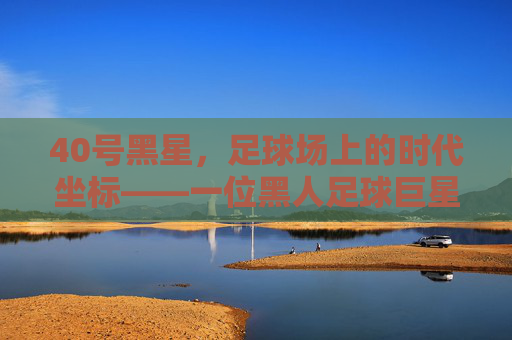 40号黑星，足球场上的时代坐标——一位黑人足球巨星的传奇与体育精神传承，40号黑星，足球场上的时代坐标——一位黑人足球巨星的传奇与体育精神传承