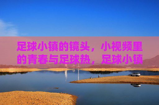 足球小镇的镜头，小视频里的青春与足球热，足球小镇的镜头，小视频里的青春与足球热