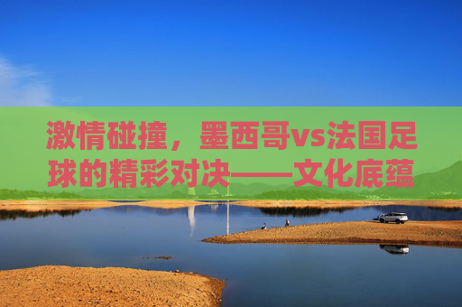 激情碰撞,墨西哥vs法国足球的精彩对决——文化底蕴与竞技智慧的激烈博弈,激情碰撞,墨西哥vs法国足球的精彩对决——文化底蕴与竞技智慧的激烈博弈