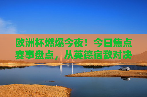 欧洲杯燃爆今夜！今日焦点赛事盘点，从英德宿敌对决到新锐争锋，足球盛宴再掀高潮，欧洲杯燃爆今夜，今日焦点赛事盘点，英德宿敌对决与新锐争锋再掀足球盛宴