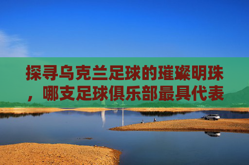 探寻乌克兰足球的璀璨明珠,哪支足球俱乐部最具代表性?探寻乌克兰足球的璀璨明珠,哪支足球俱乐部最具代表性?