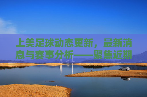 上美足球动态更新,最新消息与赛事分析——聚焦近期比赛与球员表现,上美足球动态更新,最新消息与赛事分析,聚焦近期比赛与球员表现