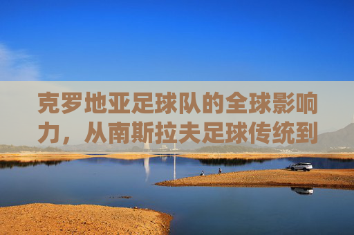 克罗地亚足球队的全球影响力，从南斯拉夫足球传统到世界杯的璀璨荣光，克罗地亚足球队的全球影响力，从南斯拉夫足球传统到世界杯的璀璨荣光