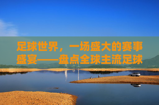足球世界,一场盛大的赛事盛宴——盘点全球主流足球赛事比赛,足球世界,一场盛大的赛事盛宴——盘点全球主流足球赛事比赛
