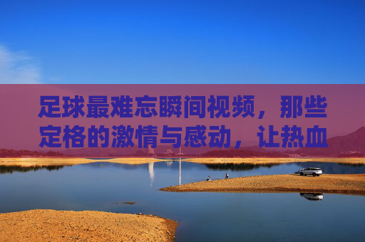 足球最难忘瞬间视频,那些定格的激情与感动,让热血沸腾的永恒瞬间,足球最难忘瞬间,那些定格的激情与感动,热血沸腾的永恒瞬间