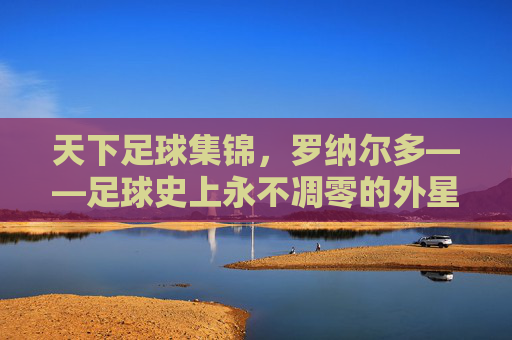 天下足球集锦，罗纳尔多——足球史上永不凋零的外星人传奇，天下足球集锦，罗纳尔多——足球史上永不凋零的外星人传奇