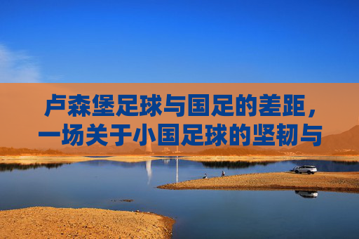 卢森堡足球与国足的差距,一场关于小国足球的坚韧与大国足球的困境——从欧国联赛场看足球发展的不同路径,卢森堡足球与国足的差距,小国足球的坚韧与大国足球的困境——欧国联赛场里的足球发展路径对比
